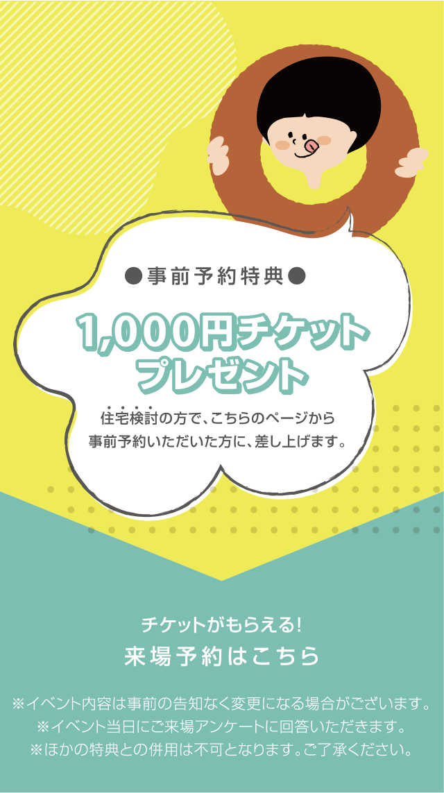 事前予約特典 1000円チケットプレゼント 住宅検討の方で、こちらのページから事前予約いただいた方に、差し上げます。チケットがもらえる！来場予約はこちら ※イベント内容は事前の告知なく変更になる場合がございます。※ほかの特典との併用は不可となります。ご了承ください。